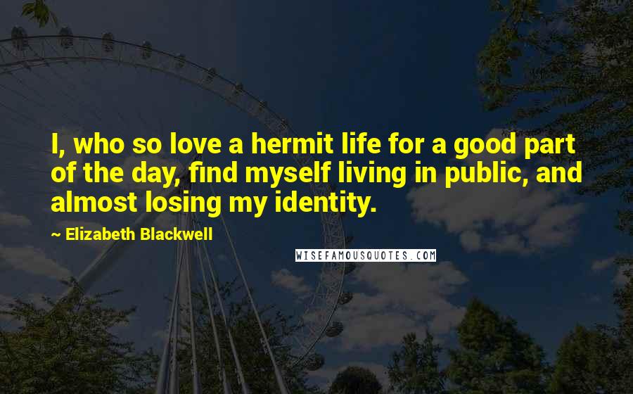 Elizabeth Blackwell Quotes: I, who so love a hermit life for a good part of the day, find myself living in public, and almost losing my identity.