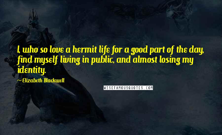 Elizabeth Blackwell Quotes: I, who so love a hermit life for a good part of the day, find myself living in public, and almost losing my identity.