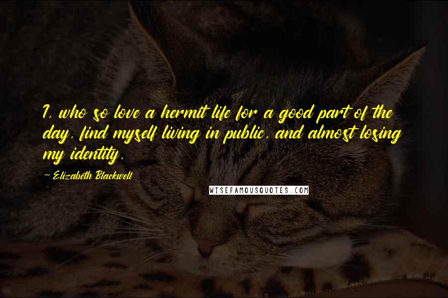 Elizabeth Blackwell Quotes: I, who so love a hermit life for a good part of the day, find myself living in public, and almost losing my identity.