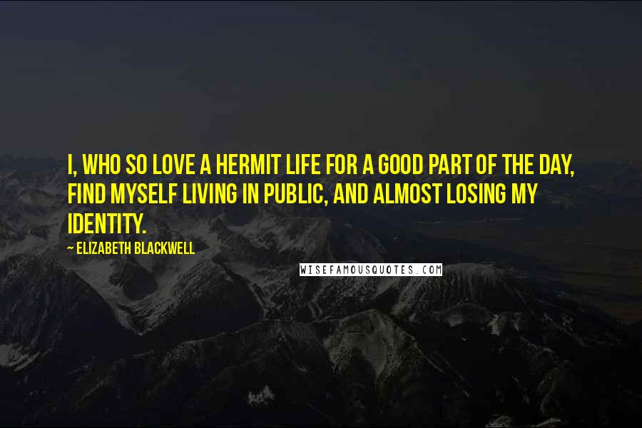 Elizabeth Blackwell Quotes: I, who so love a hermit life for a good part of the day, find myself living in public, and almost losing my identity.