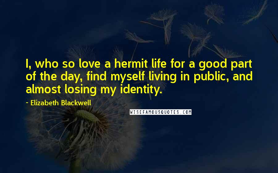 Elizabeth Blackwell Quotes: I, who so love a hermit life for a good part of the day, find myself living in public, and almost losing my identity.