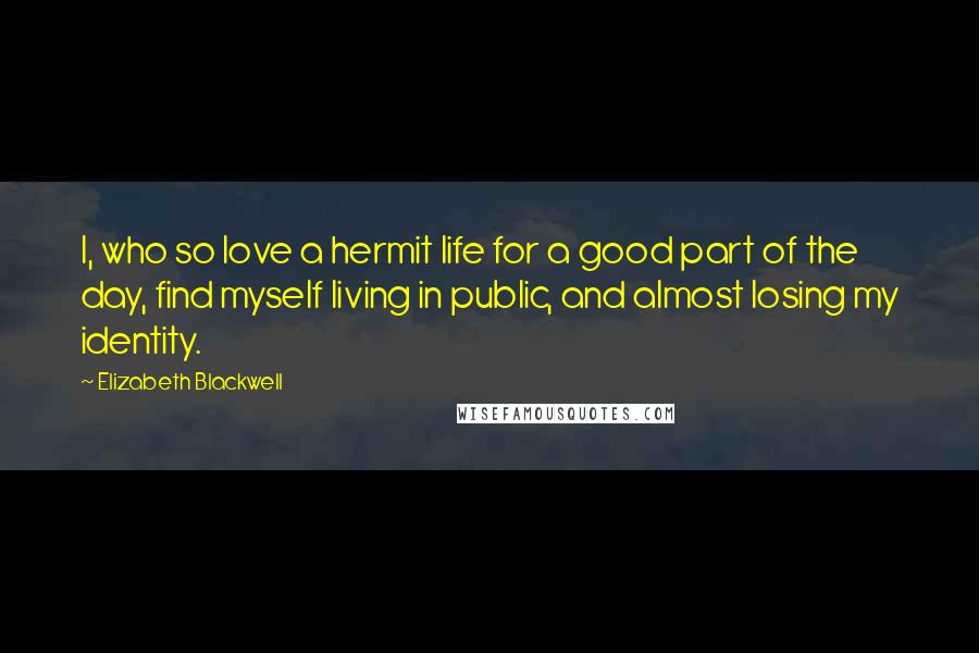 Elizabeth Blackwell Quotes: I, who so love a hermit life for a good part of the day, find myself living in public, and almost losing my identity.