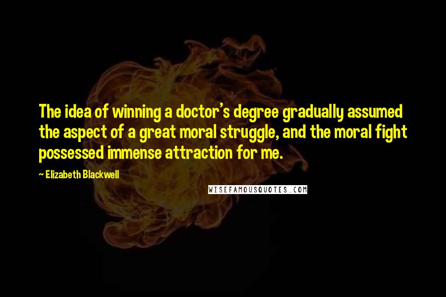 Elizabeth Blackwell Quotes: The idea of winning a doctor's degree gradually assumed the aspect of a great moral struggle, and the moral fight possessed immense attraction for me.