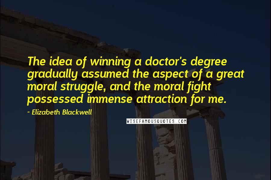 Elizabeth Blackwell Quotes: The idea of winning a doctor's degree gradually assumed the aspect of a great moral struggle, and the moral fight possessed immense attraction for me.