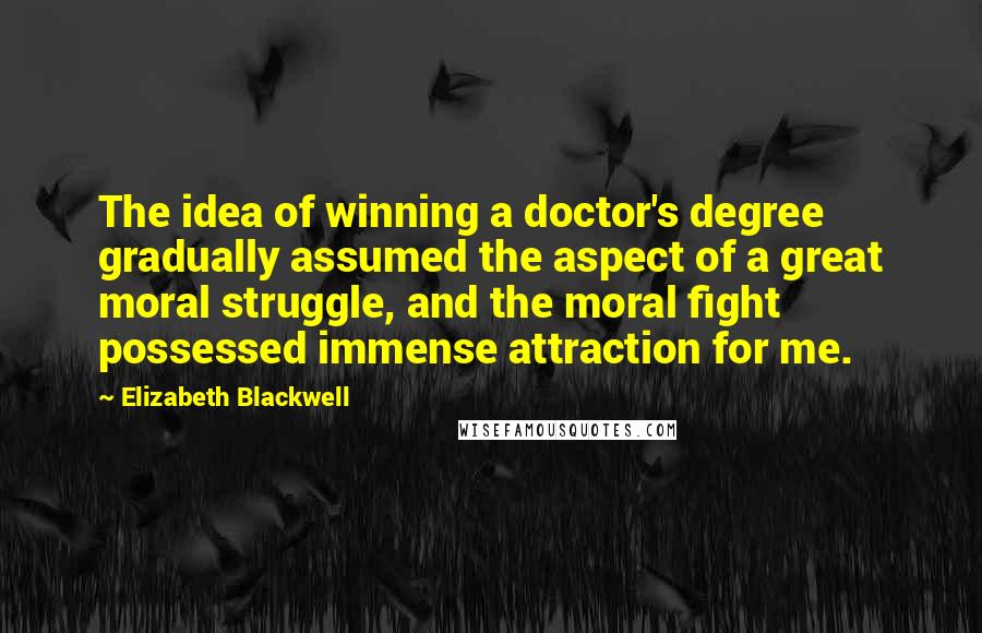 Elizabeth Blackwell Quotes: The idea of winning a doctor's degree gradually assumed the aspect of a great moral struggle, and the moral fight possessed immense attraction for me.