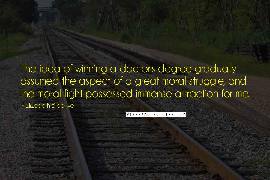 Elizabeth Blackwell Quotes: The idea of winning a doctor's degree gradually assumed the aspect of a great moral struggle, and the moral fight possessed immense attraction for me.