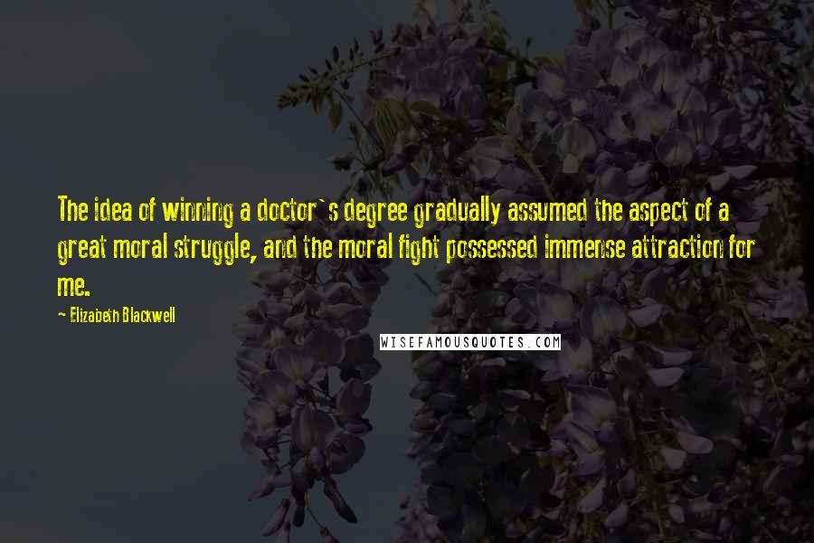 Elizabeth Blackwell Quotes: The idea of winning a doctor's degree gradually assumed the aspect of a great moral struggle, and the moral fight possessed immense attraction for me.