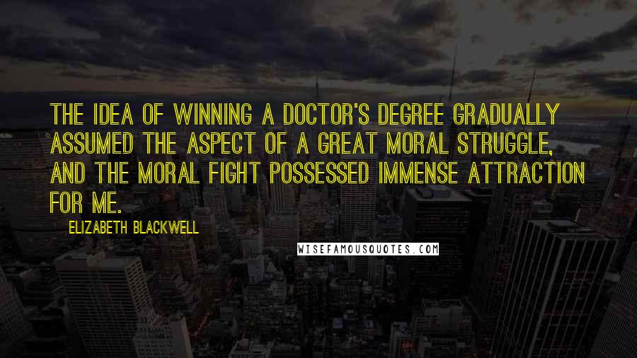 Elizabeth Blackwell Quotes: The idea of winning a doctor's degree gradually assumed the aspect of a great moral struggle, and the moral fight possessed immense attraction for me.