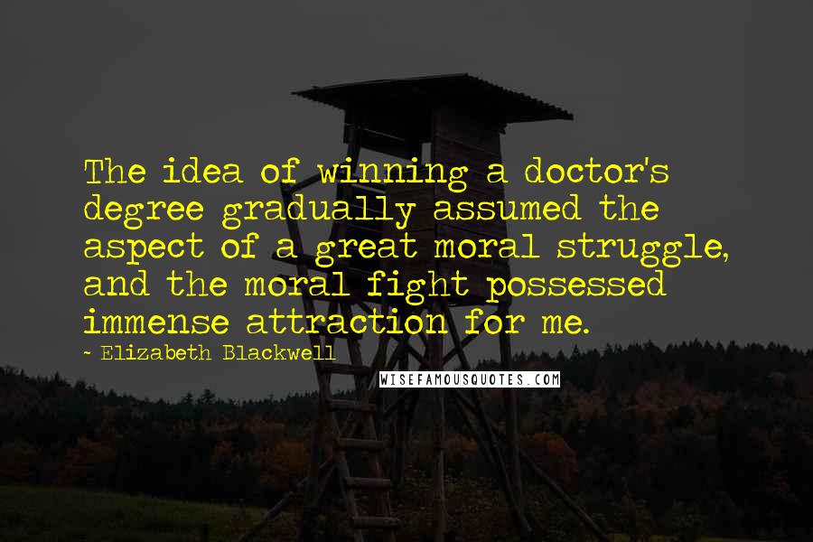 Elizabeth Blackwell Quotes: The idea of winning a doctor's degree gradually assumed the aspect of a great moral struggle, and the moral fight possessed immense attraction for me.