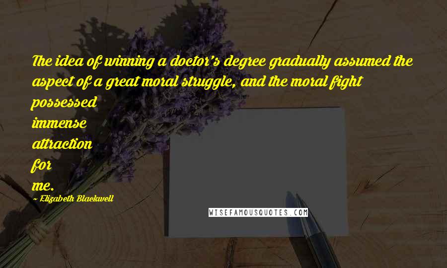 Elizabeth Blackwell Quotes: The idea of winning a doctor's degree gradually assumed the aspect of a great moral struggle, and the moral fight possessed immense attraction for me.