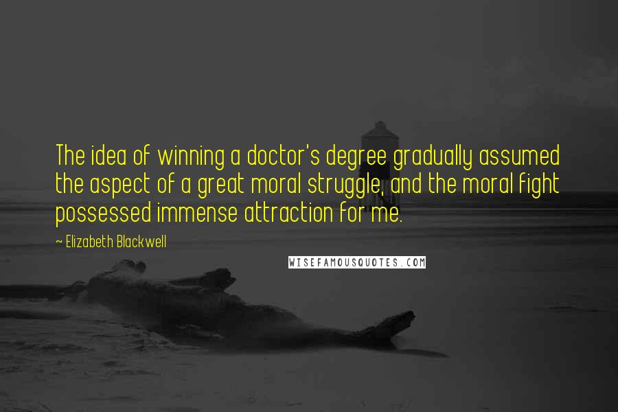 Elizabeth Blackwell Quotes: The idea of winning a doctor's degree gradually assumed the aspect of a great moral struggle, and the moral fight possessed immense attraction for me.