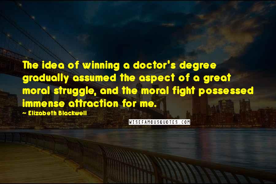 Elizabeth Blackwell Quotes: The idea of winning a doctor's degree gradually assumed the aspect of a great moral struggle, and the moral fight possessed immense attraction for me.