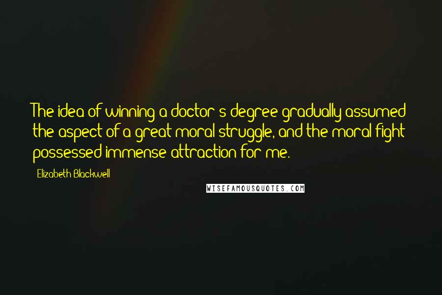 Elizabeth Blackwell Quotes: The idea of winning a doctor's degree gradually assumed the aspect of a great moral struggle, and the moral fight possessed immense attraction for me.