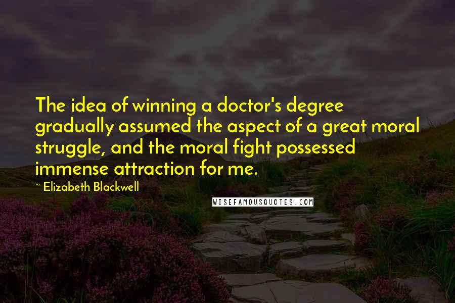 Elizabeth Blackwell Quotes: The idea of winning a doctor's degree gradually assumed the aspect of a great moral struggle, and the moral fight possessed immense attraction for me.