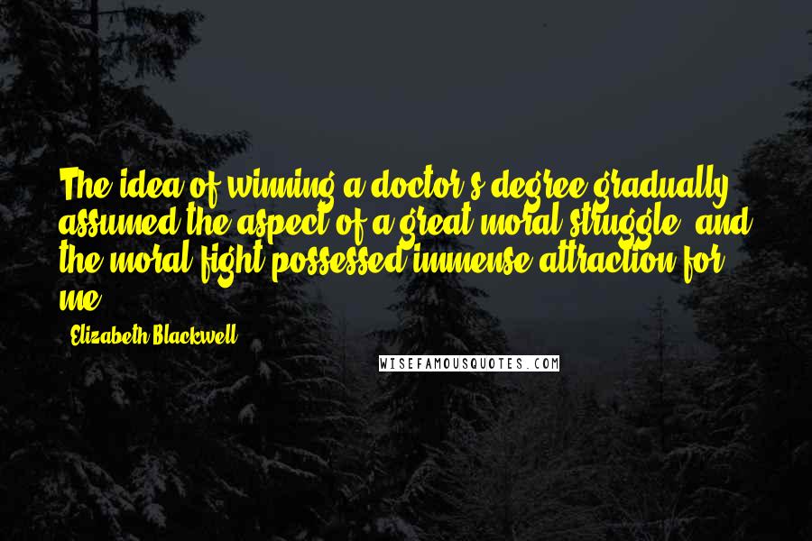 Elizabeth Blackwell Quotes: The idea of winning a doctor's degree gradually assumed the aspect of a great moral struggle, and the moral fight possessed immense attraction for me.