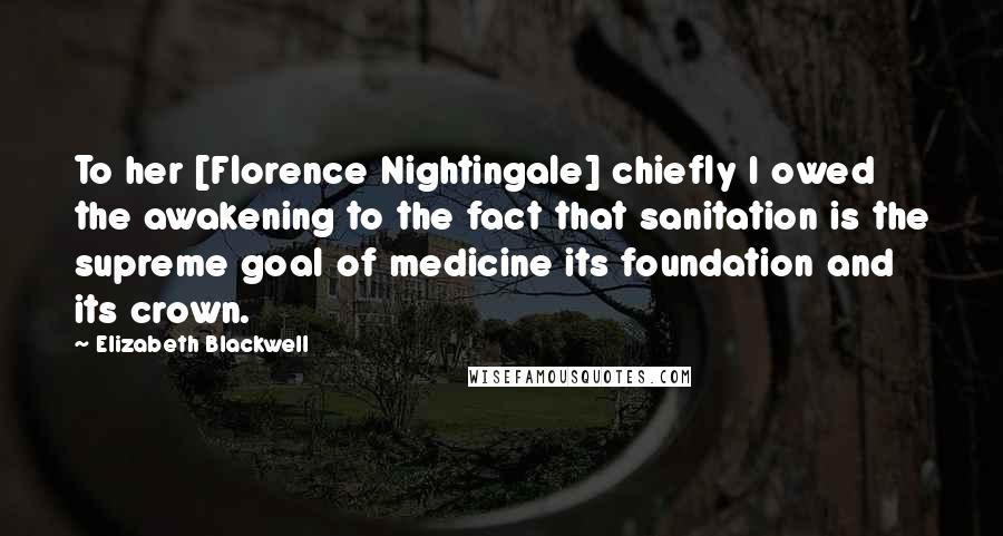 Elizabeth Blackwell Quotes: To her [Florence Nightingale] chiefly I owed the awakening to the fact that sanitation is the supreme goal of medicine its foundation and its crown.