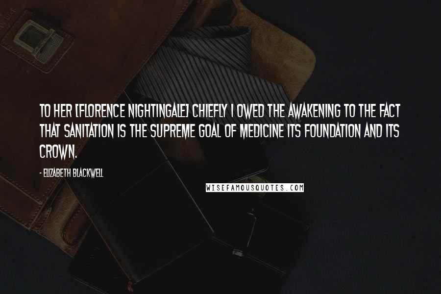 Elizabeth Blackwell Quotes: To her [Florence Nightingale] chiefly I owed the awakening to the fact that sanitation is the supreme goal of medicine its foundation and its crown.