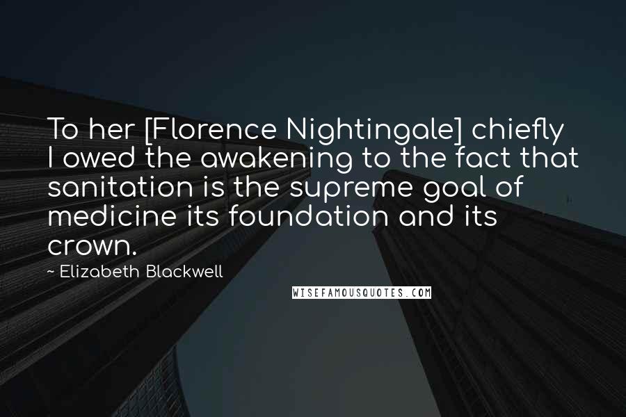 Elizabeth Blackwell Quotes: To her [Florence Nightingale] chiefly I owed the awakening to the fact that sanitation is the supreme goal of medicine its foundation and its crown.