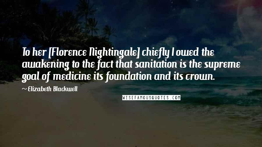 Elizabeth Blackwell Quotes: To her [Florence Nightingale] chiefly I owed the awakening to the fact that sanitation is the supreme goal of medicine its foundation and its crown.