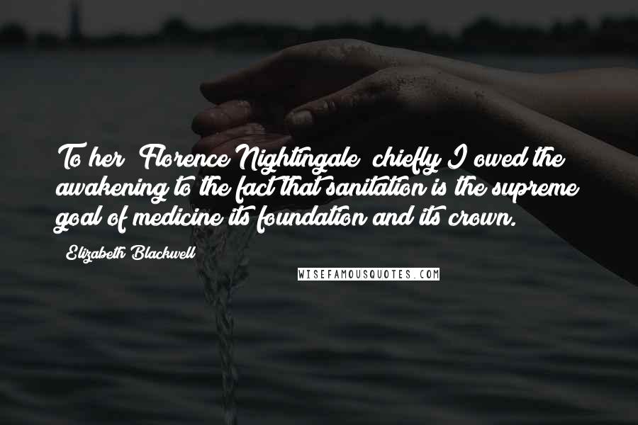 Elizabeth Blackwell Quotes: To her [Florence Nightingale] chiefly I owed the awakening to the fact that sanitation is the supreme goal of medicine its foundation and its crown.