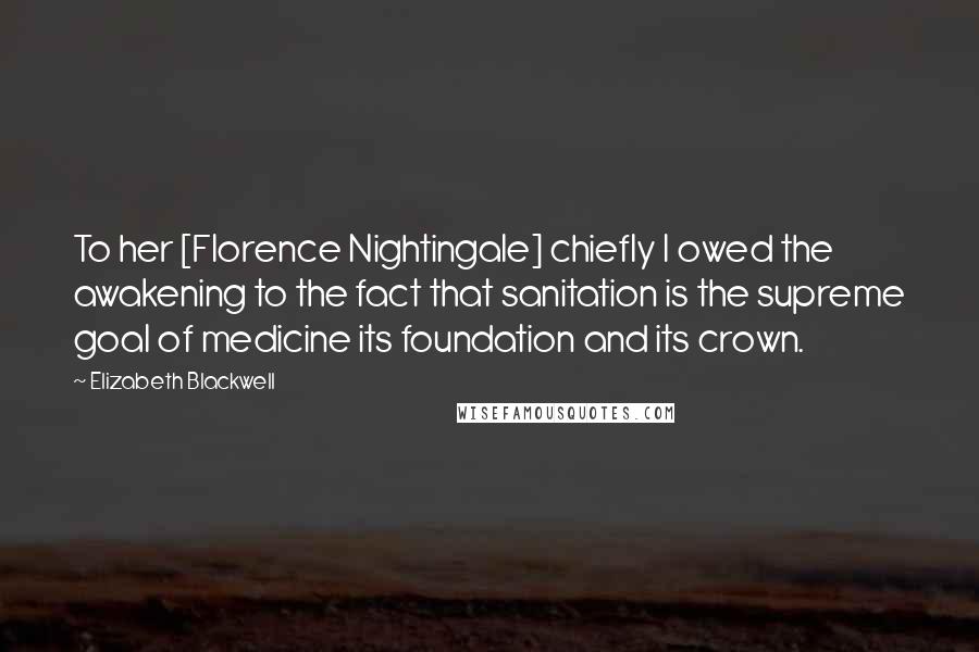 Elizabeth Blackwell Quotes: To her [Florence Nightingale] chiefly I owed the awakening to the fact that sanitation is the supreme goal of medicine its foundation and its crown.