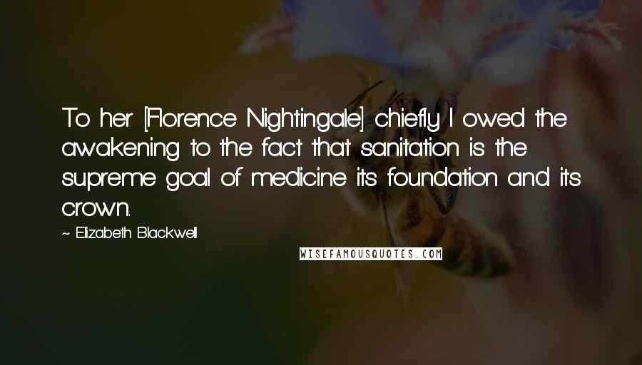 Elizabeth Blackwell Quotes: To her [Florence Nightingale] chiefly I owed the awakening to the fact that sanitation is the supreme goal of medicine its foundation and its crown.