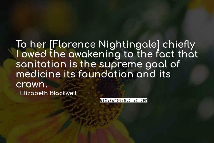 Elizabeth Blackwell Quotes: To her [Florence Nightingale] chiefly I owed the awakening to the fact that sanitation is the supreme goal of medicine its foundation and its crown.