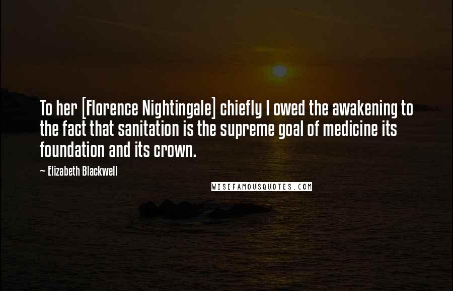 Elizabeth Blackwell Quotes: To her [Florence Nightingale] chiefly I owed the awakening to the fact that sanitation is the supreme goal of medicine its foundation and its crown.