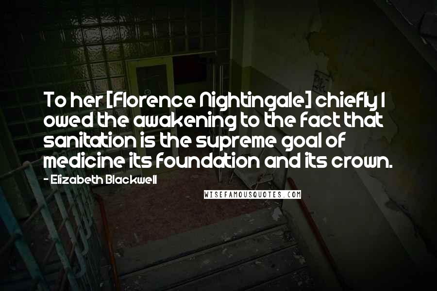 Elizabeth Blackwell Quotes: To her [Florence Nightingale] chiefly I owed the awakening to the fact that sanitation is the supreme goal of medicine its foundation and its crown.