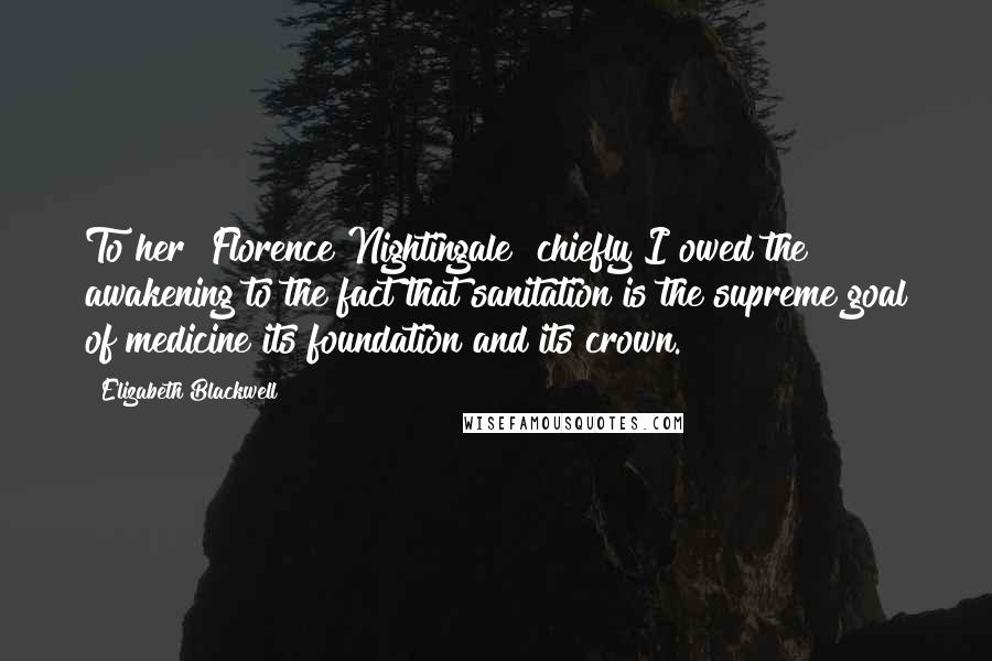 Elizabeth Blackwell Quotes: To her [Florence Nightingale] chiefly I owed the awakening to the fact that sanitation is the supreme goal of medicine its foundation and its crown.