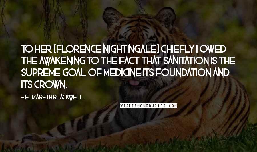 Elizabeth Blackwell Quotes: To her [Florence Nightingale] chiefly I owed the awakening to the fact that sanitation is the supreme goal of medicine its foundation and its crown.