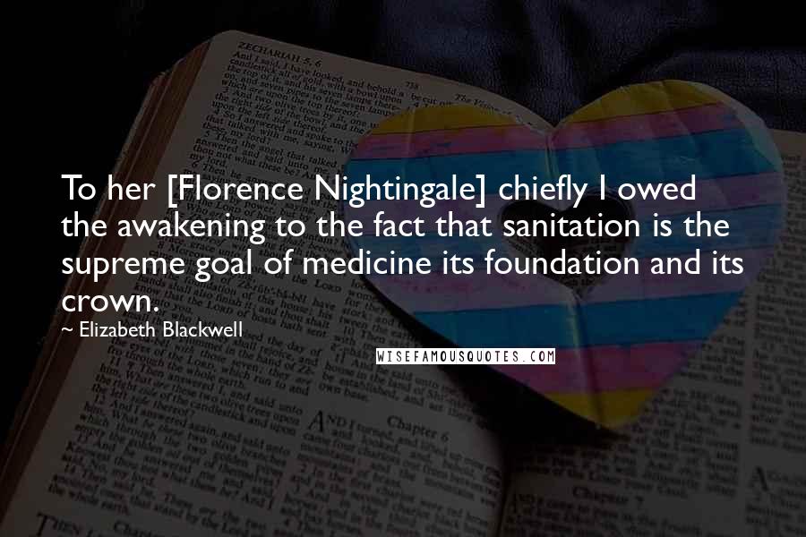 Elizabeth Blackwell Quotes: To her [Florence Nightingale] chiefly I owed the awakening to the fact that sanitation is the supreme goal of medicine its foundation and its crown.