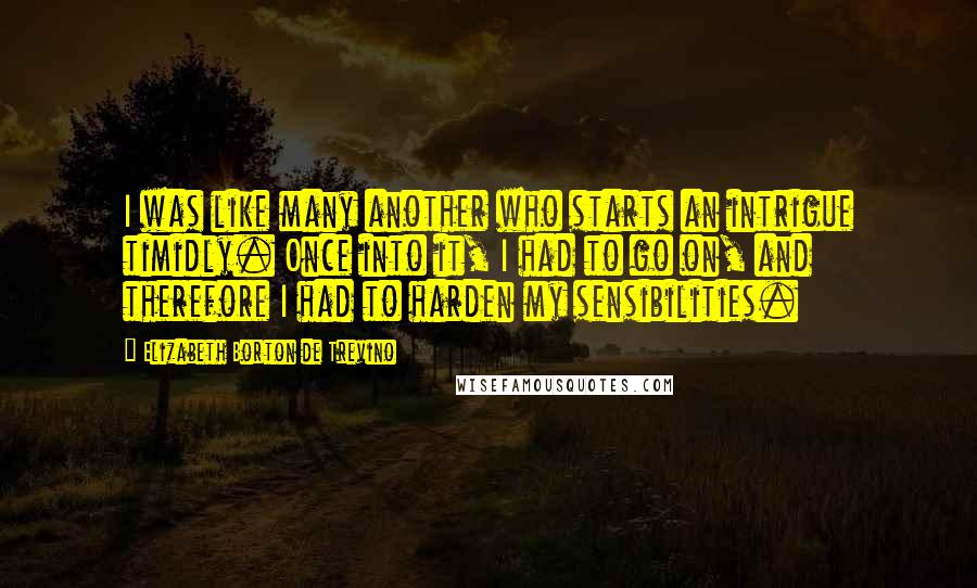 Elizabeth Borton De Trevino Quotes: I was like many another who starts an intrigue timidly. Once into it, I had to go on, and therefore I had to harden my sensibilities.