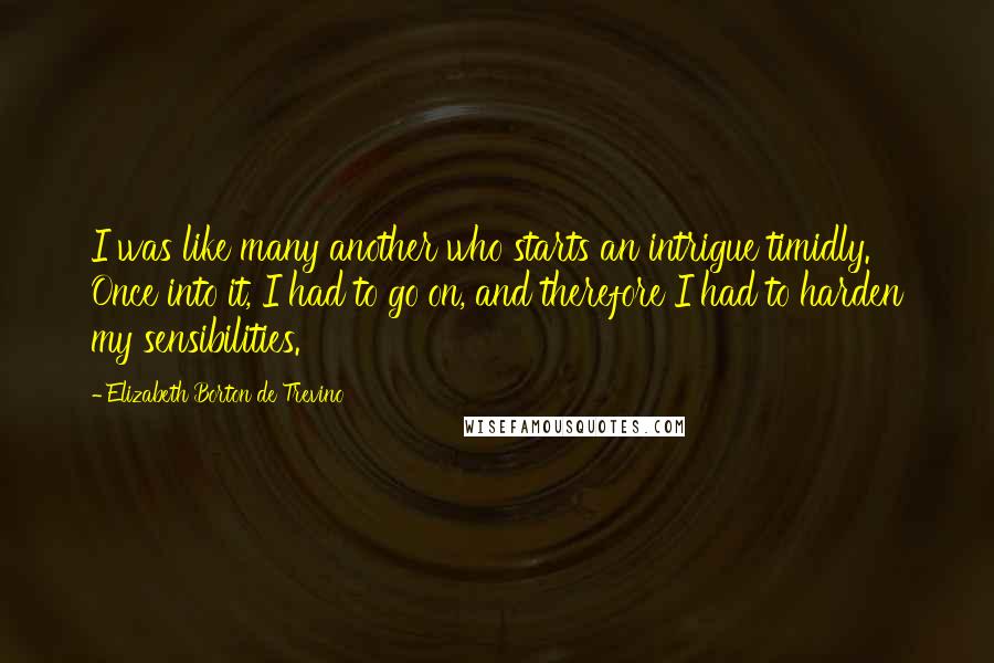 Elizabeth Borton De Trevino Quotes: I was like many another who starts an intrigue timidly. Once into it, I had to go on, and therefore I had to harden my sensibilities.