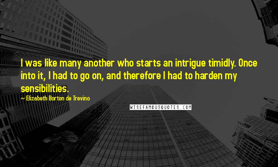 Elizabeth Borton De Trevino Quotes: I was like many another who starts an intrigue timidly. Once into it, I had to go on, and therefore I had to harden my sensibilities.