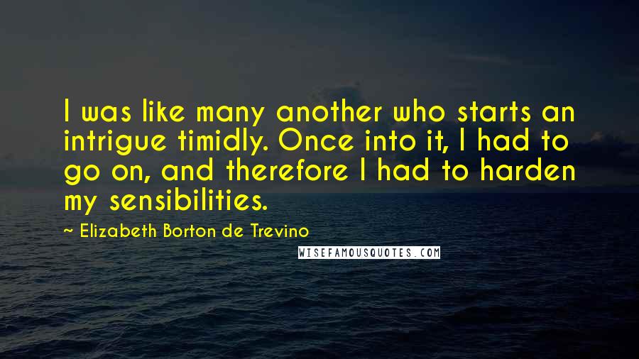 Elizabeth Borton De Trevino Quotes: I was like many another who starts an intrigue timidly. Once into it, I had to go on, and therefore I had to harden my sensibilities.
