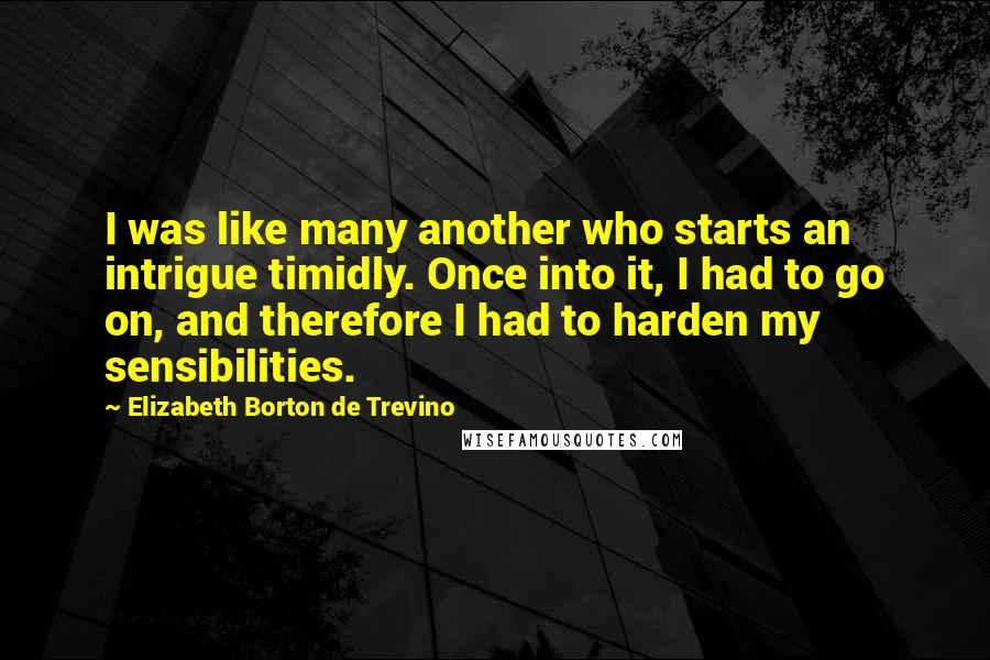 Elizabeth Borton De Trevino Quotes: I was like many another who starts an intrigue timidly. Once into it, I had to go on, and therefore I had to harden my sensibilities.