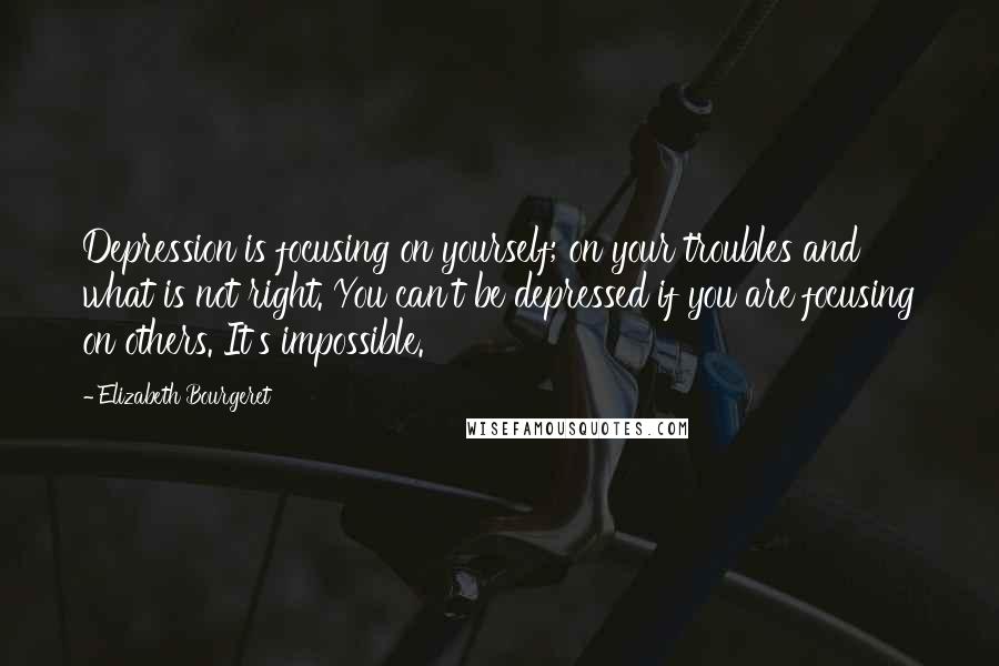 Elizabeth Bourgeret Quotes: Depression is focusing on yourself; on your troubles and what is not right. You can't be depressed if you are focusing on others. It's impossible.