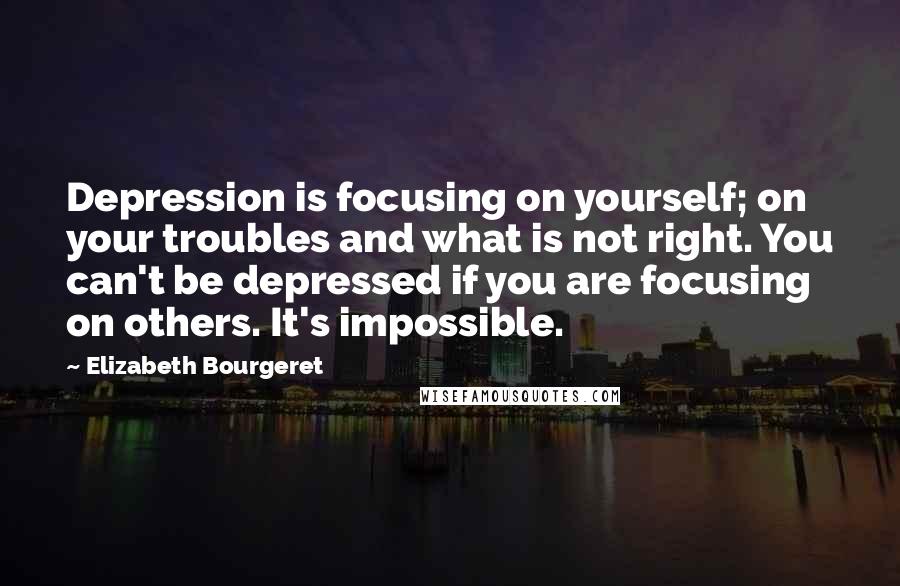 Elizabeth Bourgeret Quotes: Depression is focusing on yourself; on your troubles and what is not right. You can't be depressed if you are focusing on others. It's impossible.