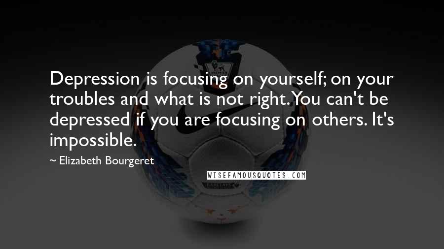 Elizabeth Bourgeret Quotes: Depression is focusing on yourself; on your troubles and what is not right. You can't be depressed if you are focusing on others. It's impossible.