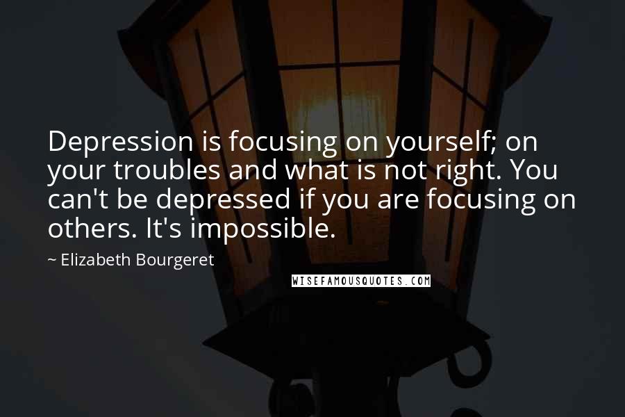 Elizabeth Bourgeret Quotes: Depression is focusing on yourself; on your troubles and what is not right. You can't be depressed if you are focusing on others. It's impossible.