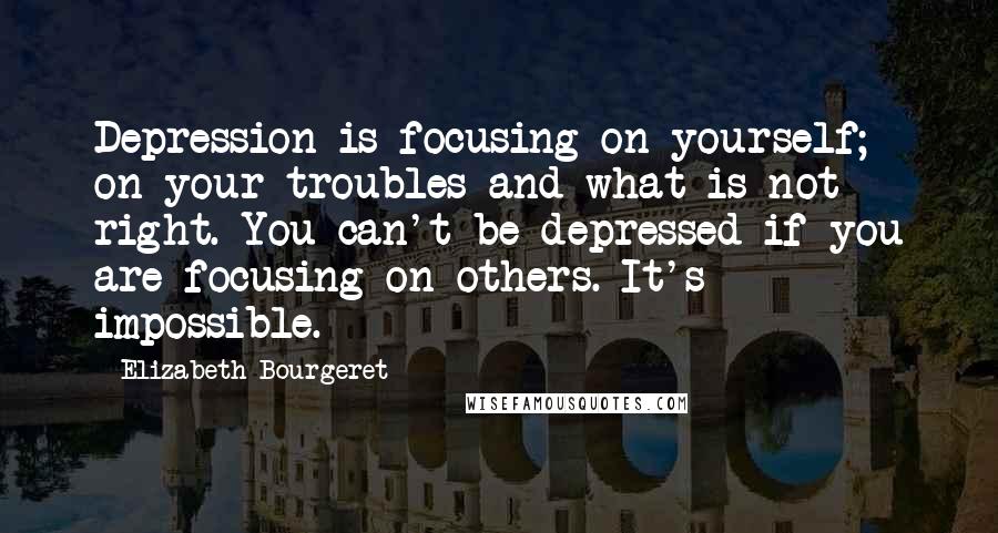 Elizabeth Bourgeret Quotes: Depression is focusing on yourself; on your troubles and what is not right. You can't be depressed if you are focusing on others. It's impossible.