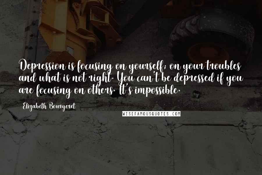 Elizabeth Bourgeret Quotes: Depression is focusing on yourself; on your troubles and what is not right. You can't be depressed if you are focusing on others. It's impossible.