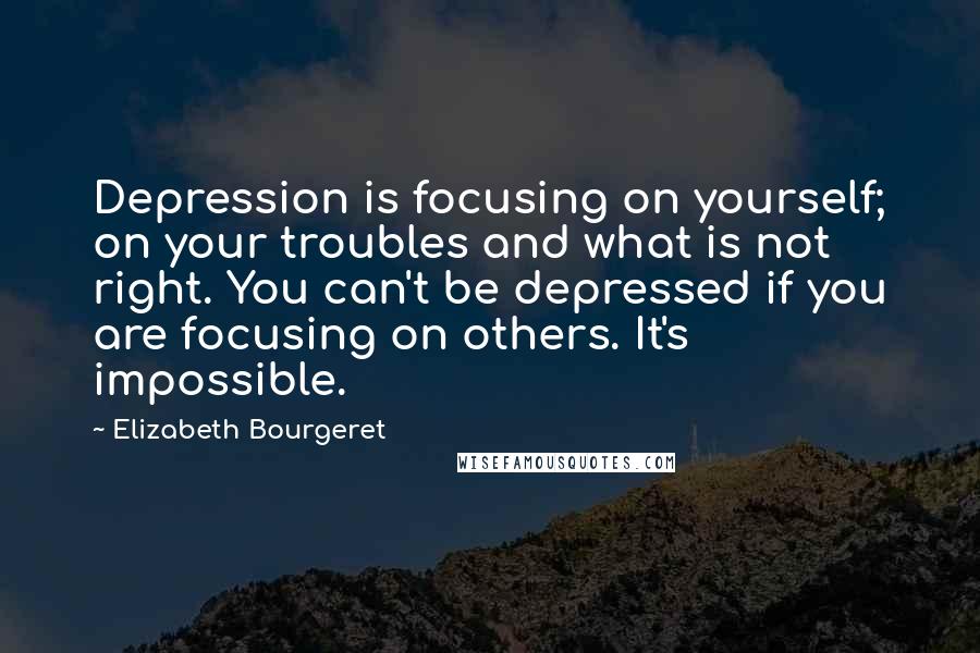 Elizabeth Bourgeret Quotes: Depression is focusing on yourself; on your troubles and what is not right. You can't be depressed if you are focusing on others. It's impossible.