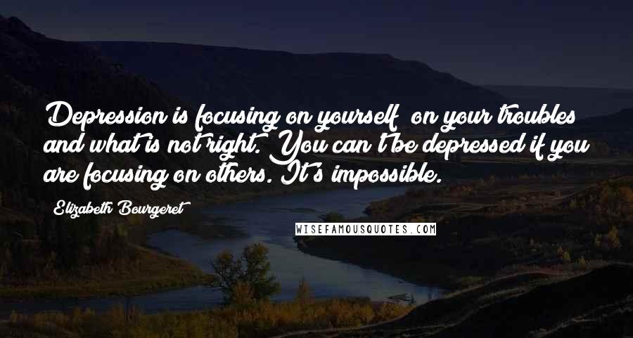 Elizabeth Bourgeret Quotes: Depression is focusing on yourself; on your troubles and what is not right. You can't be depressed if you are focusing on others. It's impossible.