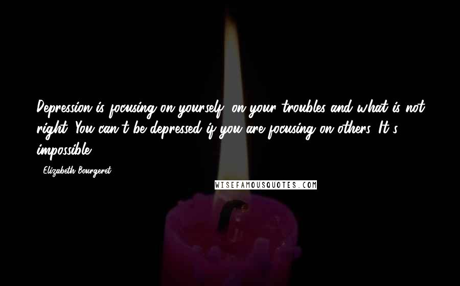 Elizabeth Bourgeret Quotes: Depression is focusing on yourself; on your troubles and what is not right. You can't be depressed if you are focusing on others. It's impossible.