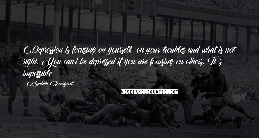 Elizabeth Bourgeret Quotes: Depression is focusing on yourself; on your troubles and what is not right. You can't be depressed if you are focusing on others. It's impossible.