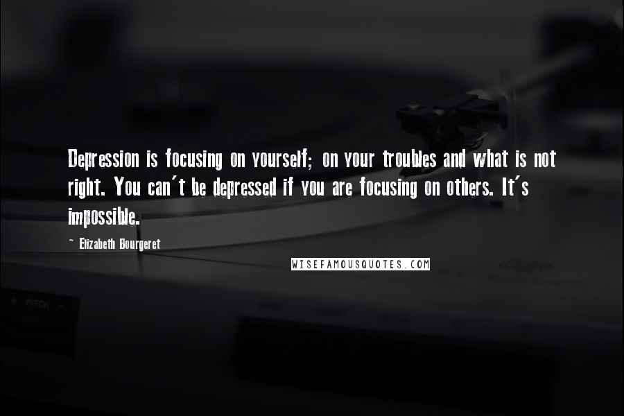 Elizabeth Bourgeret Quotes: Depression is focusing on yourself; on your troubles and what is not right. You can't be depressed if you are focusing on others. It's impossible.