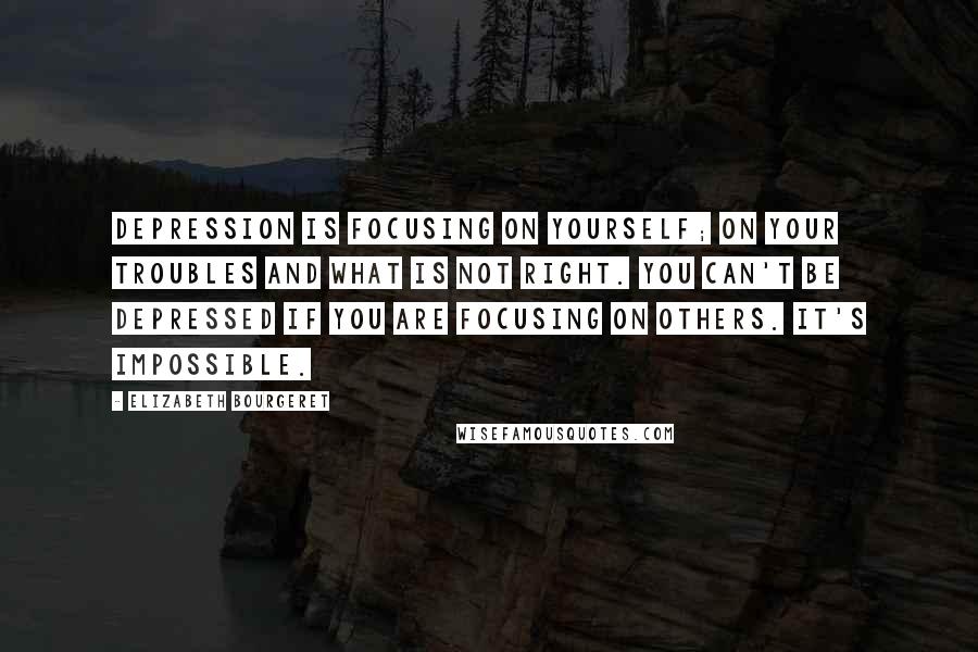 Elizabeth Bourgeret Quotes: Depression is focusing on yourself; on your troubles and what is not right. You can't be depressed if you are focusing on others. It's impossible.