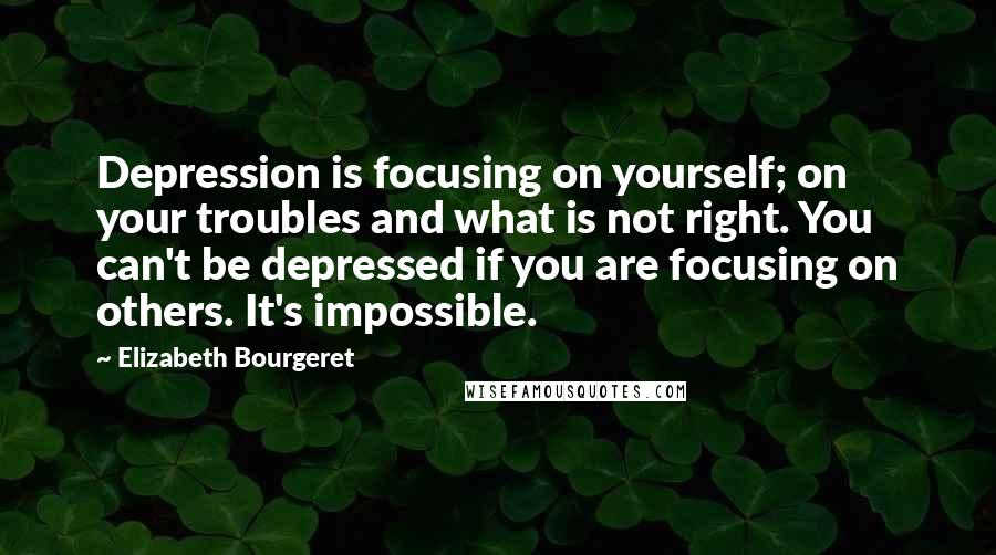 Elizabeth Bourgeret Quotes: Depression is focusing on yourself; on your troubles and what is not right. You can't be depressed if you are focusing on others. It's impossible.